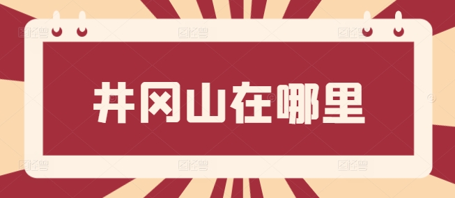 井岡山在哪里，井岡山屬于哪個省哪個市哪個縣